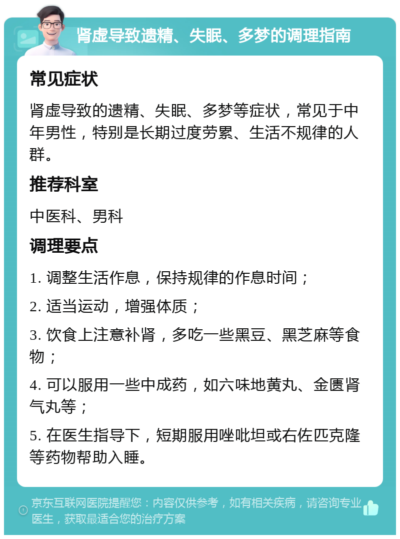 肾虚导致遗精、失眠、多梦的调理指南 常见症状 肾虚导致的遗精、失眠、多梦等症状，常见于中年男性，特别是长期过度劳累、生活不规律的人群。 推荐科室 中医科、男科 调理要点 1. 调整生活作息，保持规律的作息时间； 2. 适当运动，增强体质； 3. 饮食上注意补肾，多吃一些黑豆、黑芝麻等食物； 4. 可以服用一些中成药，如六味地黄丸、金匮肾气丸等； 5. 在医生指导下，短期服用唑吡坦或右佐匹克隆等药物帮助入睡。