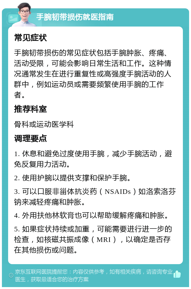 手腕韧带损伤就医指南 常见症状 手腕韧带损伤的常见症状包括手腕肿胀、疼痛、活动受限，可能会影响日常生活和工作。这种情况通常发生在进行重复性或高强度手腕活动的人群中，例如运动员或需要频繁使用手腕的工作者。 推荐科室 骨科或运动医学科 调理要点 1. 休息和避免过度使用手腕，减少手腕活动，避免反复用力活动。 2. 使用护腕以提供支撑和保护手腕。 3. 可以口服非甾体抗炎药（NSAIDs）如洛索洛芬钠来减轻疼痛和肿胀。 4. 外用扶他林软膏也可以帮助缓解疼痛和肿胀。 5. 如果症状持续或加重，可能需要进行进一步的检查，如核磁共振成像（MRI），以确定是否存在其他损伤或问题。