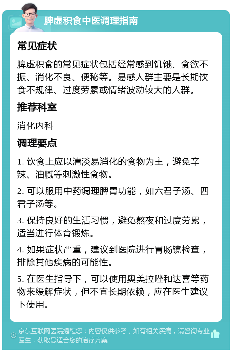 脾虚积食中医调理指南 常见症状 脾虚积食的常见症状包括经常感到饥饿、食欲不振、消化不良、便秘等。易感人群主要是长期饮食不规律、过度劳累或情绪波动较大的人群。 推荐科室 消化内科 调理要点 1. 饮食上应以清淡易消化的食物为主，避免辛辣、油腻等刺激性食物。 2. 可以服用中药调理脾胃功能，如六君子汤、四君子汤等。 3. 保持良好的生活习惯，避免熬夜和过度劳累，适当进行体育锻炼。 4. 如果症状严重，建议到医院进行胃肠镜检查，排除其他疾病的可能性。 5. 在医生指导下，可以使用奥美拉唑和达喜等药物来缓解症状，但不宜长期依赖，应在医生建议下使用。