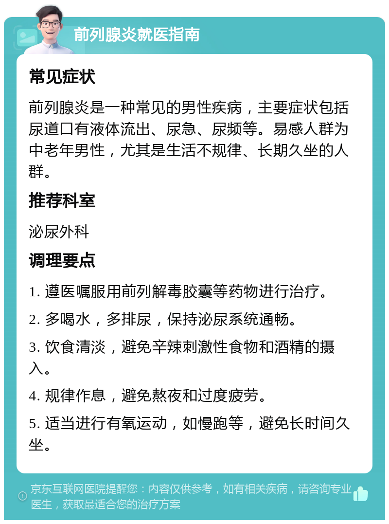 前列腺炎就医指南 常见症状 前列腺炎是一种常见的男性疾病，主要症状包括尿道口有液体流出、尿急、尿频等。易感人群为中老年男性，尤其是生活不规律、长期久坐的人群。 推荐科室 泌尿外科 调理要点 1. 遵医嘱服用前列解毒胶囊等药物进行治疗。 2. 多喝水，多排尿，保持泌尿系统通畅。 3. 饮食清淡，避免辛辣刺激性食物和酒精的摄入。 4. 规律作息，避免熬夜和过度疲劳。 5. 适当进行有氧运动，如慢跑等，避免长时间久坐。