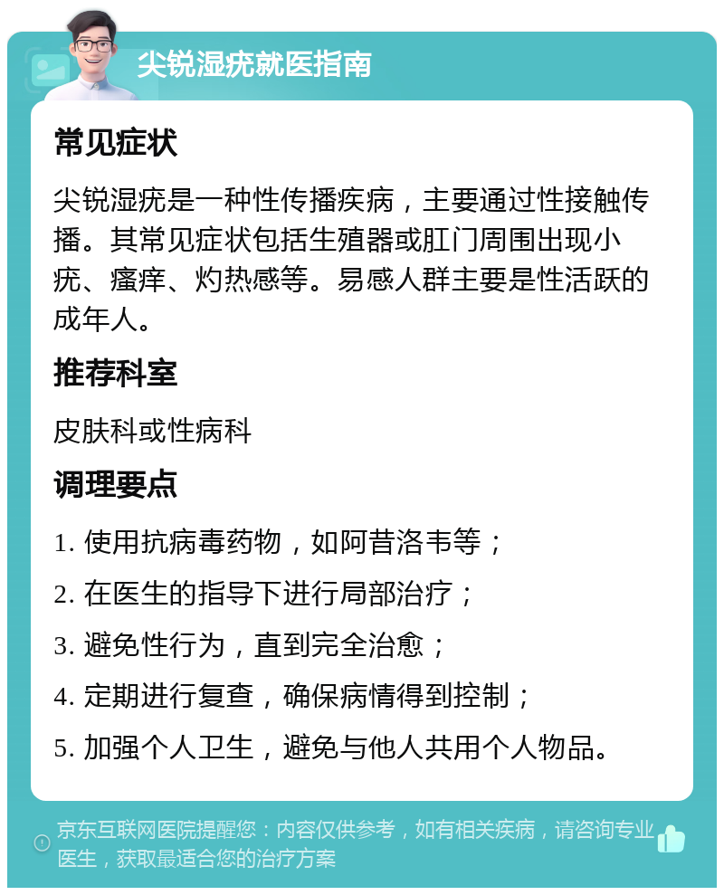 尖锐湿疣就医指南 常见症状 尖锐湿疣是一种性传播疾病，主要通过性接触传播。其常见症状包括生殖器或肛门周围出现小疣、瘙痒、灼热感等。易感人群主要是性活跃的成年人。 推荐科室 皮肤科或性病科 调理要点 1. 使用抗病毒药物，如阿昔洛韦等； 2. 在医生的指导下进行局部治疗； 3. 避免性行为，直到完全治愈； 4. 定期进行复查，确保病情得到控制； 5. 加强个人卫生，避免与他人共用个人物品。