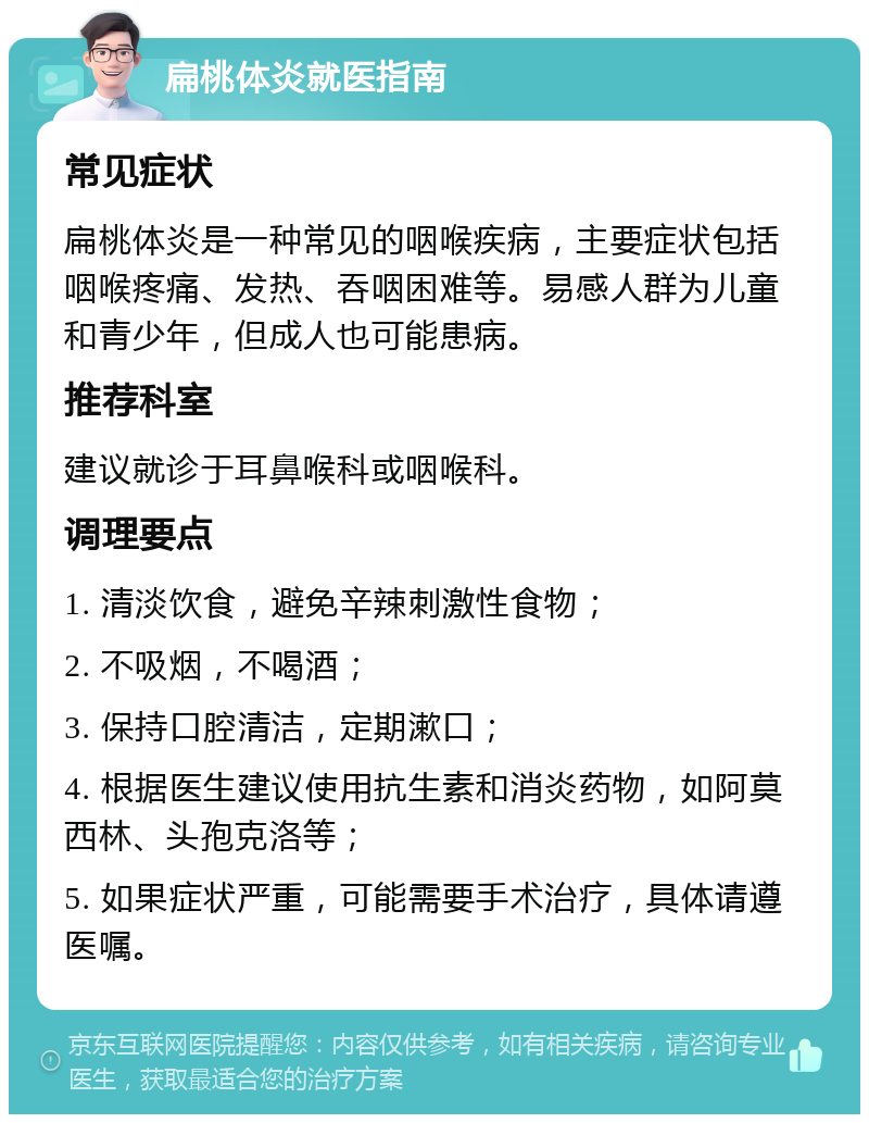 扁桃体炎就医指南 常见症状 扁桃体炎是一种常见的咽喉疾病，主要症状包括咽喉疼痛、发热、吞咽困难等。易感人群为儿童和青少年，但成人也可能患病。 推荐科室 建议就诊于耳鼻喉科或咽喉科。 调理要点 1. 清淡饮食，避免辛辣刺激性食物； 2. 不吸烟，不喝酒； 3. 保持口腔清洁，定期漱口； 4. 根据医生建议使用抗生素和消炎药物，如阿莫西林、头孢克洛等； 5. 如果症状严重，可能需要手术治疗，具体请遵医嘱。