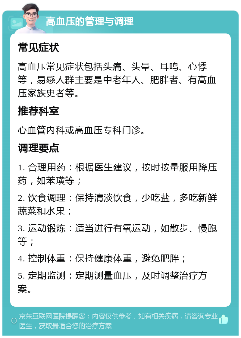 高血压的管理与调理 常见症状 高血压常见症状包括头痛、头晕、耳鸣、心悸等，易感人群主要是中老年人、肥胖者、有高血压家族史者等。 推荐科室 心血管内科或高血压专科门诊。 调理要点 1. 合理用药：根据医生建议，按时按量服用降压药，如苯璜等； 2. 饮食调理：保持清淡饮食，少吃盐，多吃新鲜蔬菜和水果； 3. 运动锻炼：适当进行有氧运动，如散步、慢跑等； 4. 控制体重：保持健康体重，避免肥胖； 5. 定期监测：定期测量血压，及时调整治疗方案。