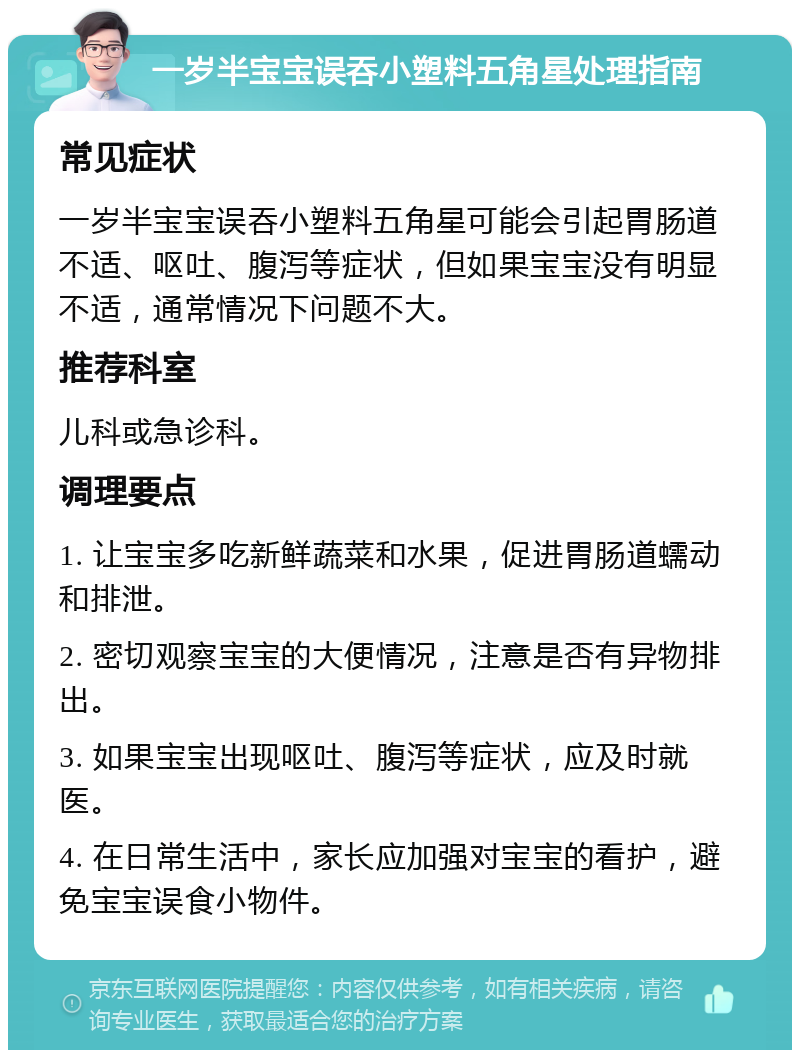 一岁半宝宝误吞小塑料五角星处理指南 常见症状 一岁半宝宝误吞小塑料五角星可能会引起胃肠道不适、呕吐、腹泻等症状，但如果宝宝没有明显不适，通常情况下问题不大。 推荐科室 儿科或急诊科。 调理要点 1. 让宝宝多吃新鲜蔬菜和水果，促进胃肠道蠕动和排泄。 2. 密切观察宝宝的大便情况，注意是否有异物排出。 3. 如果宝宝出现呕吐、腹泻等症状，应及时就医。 4. 在日常生活中，家长应加强对宝宝的看护，避免宝宝误食小物件。