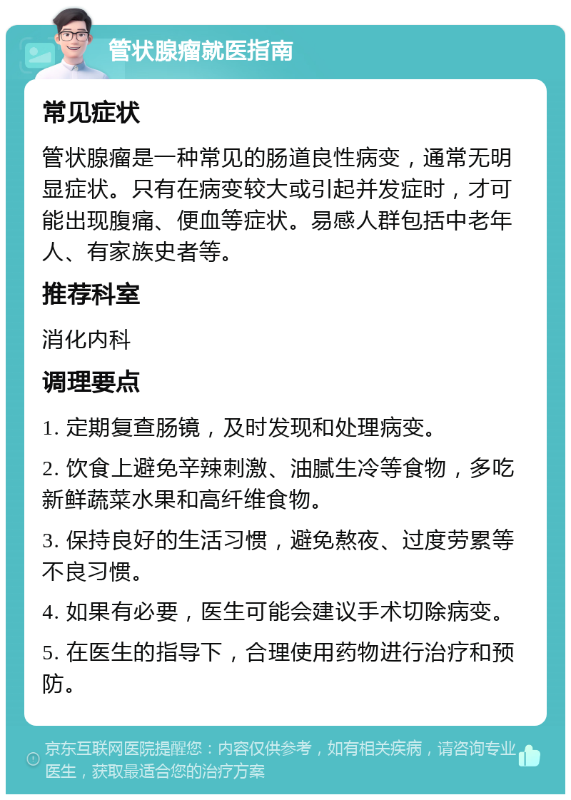 管状腺瘤就医指南 常见症状 管状腺瘤是一种常见的肠道良性病变，通常无明显症状。只有在病变较大或引起并发症时，才可能出现腹痛、便血等症状。易感人群包括中老年人、有家族史者等。 推荐科室 消化内科 调理要点 1. 定期复查肠镜，及时发现和处理病变。 2. 饮食上避免辛辣刺激、油腻生冷等食物，多吃新鲜蔬菜水果和高纤维食物。 3. 保持良好的生活习惯，避免熬夜、过度劳累等不良习惯。 4. 如果有必要，医生可能会建议手术切除病变。 5. 在医生的指导下，合理使用药物进行治疗和预防。