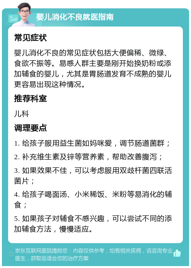 婴儿消化不良就医指南 常见症状 婴儿消化不良的常见症状包括大便偏稀、微绿、食欲不振等。易感人群主要是刚开始换奶粉或添加辅食的婴儿，尤其是胃肠道发育不成熟的婴儿更容易出现这种情况。 推荐科室 儿科 调理要点 1. 给孩子服用益生菌如妈咪爱，调节肠道菌群； 2. 补充维生素及锌等营养素，帮助改善腹泻； 3. 如果效果不佳，可以考虑服用双歧杆菌四联活菌片； 4. 给孩子喝面汤、小米稀饭、米粉等易消化的辅食； 5. 如果孩子对辅食不感兴趣，可以尝试不同的添加辅食方法，慢慢适应。