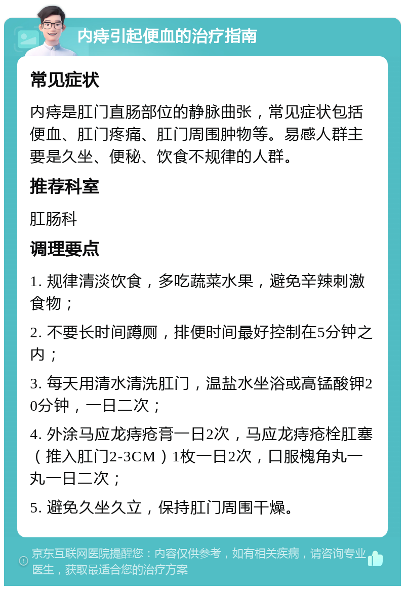 内痔引起便血的治疗指南 常见症状 内痔是肛门直肠部位的静脉曲张，常见症状包括便血、肛门疼痛、肛门周围肿物等。易感人群主要是久坐、便秘、饮食不规律的人群。 推荐科室 肛肠科 调理要点 1. 规律清淡饮食，多吃蔬菜水果，避免辛辣刺激食物； 2. 不要长时间蹲厕，排便时间最好控制在5分钟之内； 3. 每天用清水清洗肛门，温盐水坐浴或高锰酸钾20分钟，一日二次； 4. 外涂马应龙痔疮膏一日2次，马应龙痔疮栓肛塞（推入肛门2-3CM）1枚一日2次，口服槐角丸一丸一日二次； 5. 避免久坐久立，保持肛门周围干燥。