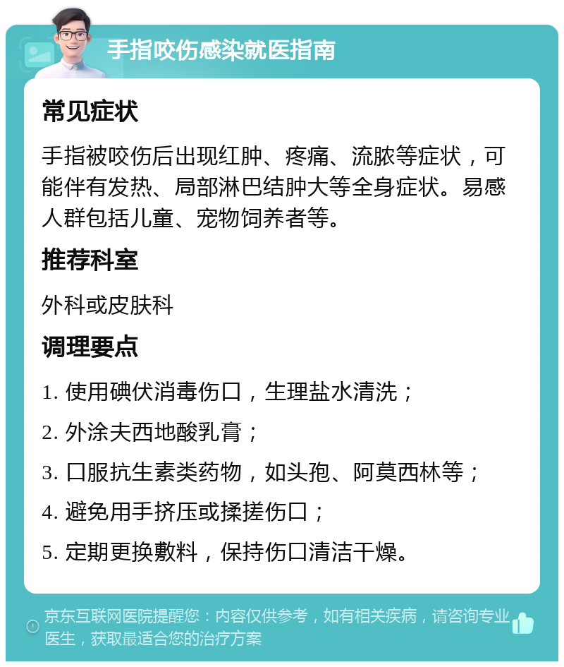 手指咬伤感染就医指南 常见症状 手指被咬伤后出现红肿、疼痛、流脓等症状，可能伴有发热、局部淋巴结肿大等全身症状。易感人群包括儿童、宠物饲养者等。 推荐科室 外科或皮肤科 调理要点 1. 使用碘伏消毒伤口，生理盐水清洗； 2. 外涂夫西地酸乳膏； 3. 口服抗生素类药物，如头孢、阿莫西林等； 4. 避免用手挤压或揉搓伤口； 5. 定期更换敷料，保持伤口清洁干燥。