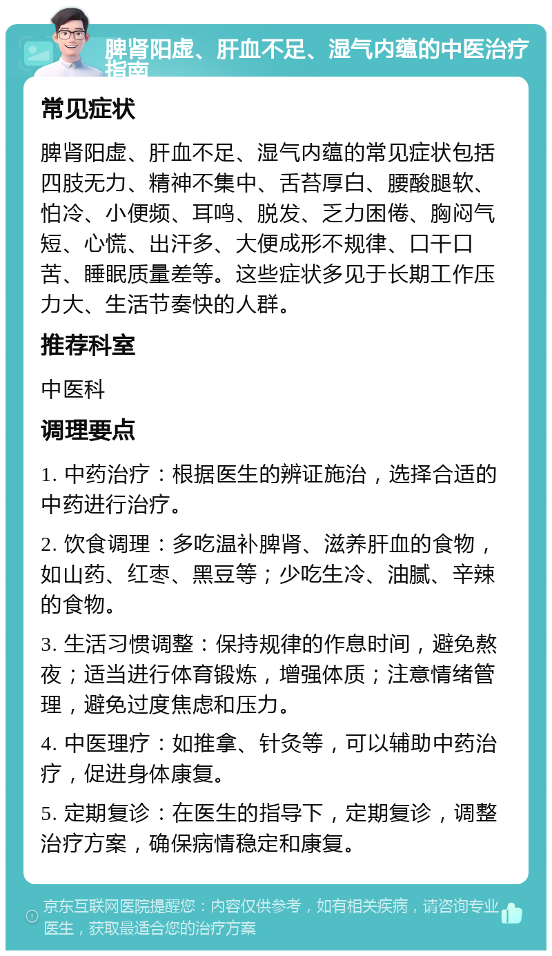 脾肾阳虚、肝血不足、湿气内蕴的中医治疗指南 常见症状 脾肾阳虚、肝血不足、湿气内蕴的常见症状包括四肢无力、精神不集中、舌苔厚白、腰酸腿软、怕冷、小便频、耳鸣、脱发、乏力困倦、胸闷气短、心慌、出汗多、大便成形不规律、口干口苦、睡眠质量差等。这些症状多见于长期工作压力大、生活节奏快的人群。 推荐科室 中医科 调理要点 1. 中药治疗：根据医生的辨证施治，选择合适的中药进行治疗。 2. 饮食调理：多吃温补脾肾、滋养肝血的食物，如山药、红枣、黑豆等；少吃生冷、油腻、辛辣的食物。 3. 生活习惯调整：保持规律的作息时间，避免熬夜；适当进行体育锻炼，增强体质；注意情绪管理，避免过度焦虑和压力。 4. 中医理疗：如推拿、针灸等，可以辅助中药治疗，促进身体康复。 5. 定期复诊：在医生的指导下，定期复诊，调整治疗方案，确保病情稳定和康复。