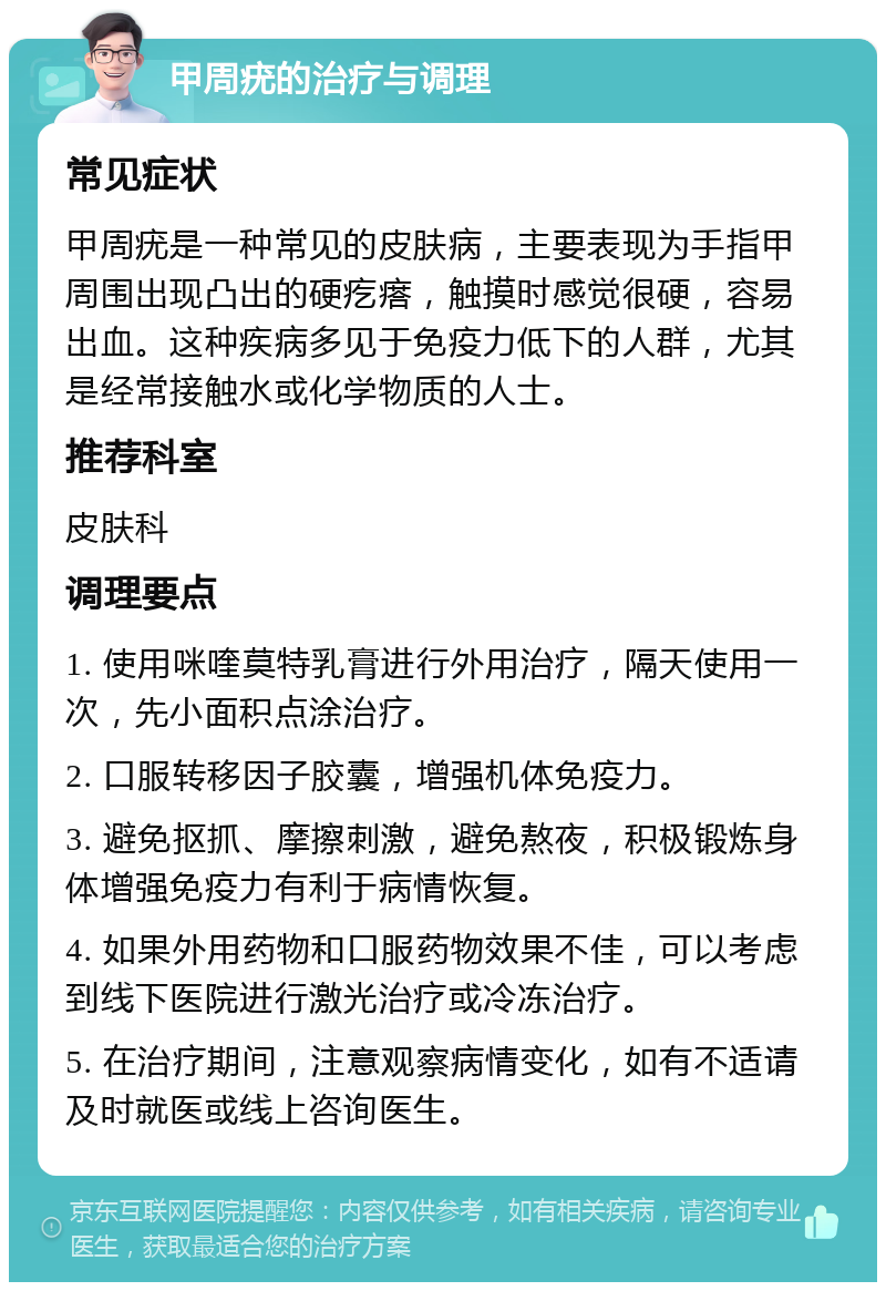 甲周疣的治疗与调理 常见症状 甲周疣是一种常见的皮肤病，主要表现为手指甲周围出现凸出的硬疙瘩，触摸时感觉很硬，容易出血。这种疾病多见于免疫力低下的人群，尤其是经常接触水或化学物质的人士。 推荐科室 皮肤科 调理要点 1. 使用咪喹莫特乳膏进行外用治疗，隔天使用一次，先小面积点涂治疗。 2. 口服转移因子胶囊，增强机体免疫力。 3. 避免抠抓、摩擦刺激，避免熬夜，积极锻炼身体增强免疫力有利于病情恢复。 4. 如果外用药物和口服药物效果不佳，可以考虑到线下医院进行激光治疗或冷冻治疗。 5. 在治疗期间，注意观察病情变化，如有不适请及时就医或线上咨询医生。