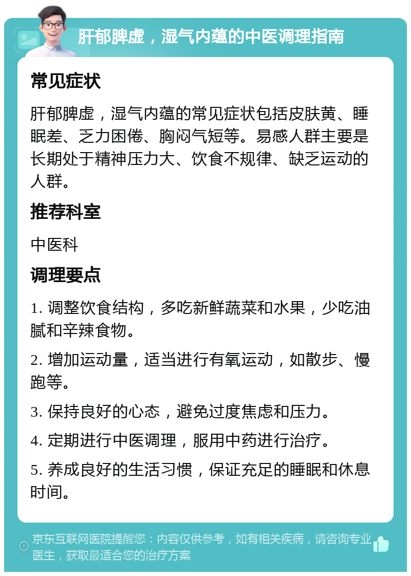 肝郁脾虚，湿气内蕴的中医调理指南 常见症状 肝郁脾虚，湿气内蕴的常见症状包括皮肤黄、睡眠差、乏力困倦、胸闷气短等。易感人群主要是长期处于精神压力大、饮食不规律、缺乏运动的人群。 推荐科室 中医科 调理要点 1. 调整饮食结构，多吃新鲜蔬菜和水果，少吃油腻和辛辣食物。 2. 增加运动量，适当进行有氧运动，如散步、慢跑等。 3. 保持良好的心态，避免过度焦虑和压力。 4. 定期进行中医调理，服用中药进行治疗。 5. 养成良好的生活习惯，保证充足的睡眠和休息时间。