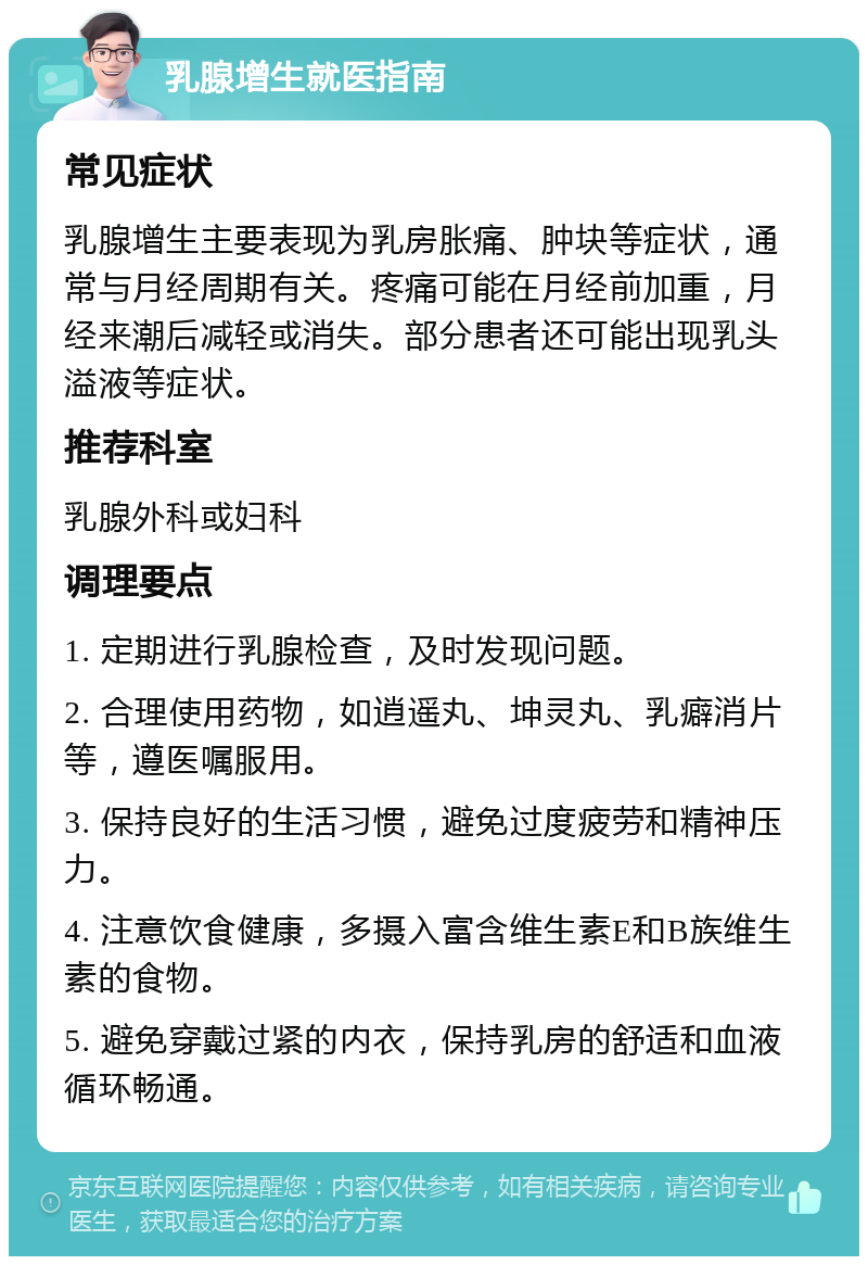 乳腺增生就医指南 常见症状 乳腺增生主要表现为乳房胀痛、肿块等症状，通常与月经周期有关。疼痛可能在月经前加重，月经来潮后减轻或消失。部分患者还可能出现乳头溢液等症状。 推荐科室 乳腺外科或妇科 调理要点 1. 定期进行乳腺检查，及时发现问题。 2. 合理使用药物，如逍遥丸、坤灵丸、乳癖消片等，遵医嘱服用。 3. 保持良好的生活习惯，避免过度疲劳和精神压力。 4. 注意饮食健康，多摄入富含维生素E和B族维生素的食物。 5. 避免穿戴过紧的内衣，保持乳房的舒适和血液循环畅通。