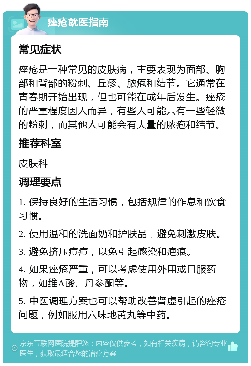 痤疮就医指南 常见症状 痤疮是一种常见的皮肤病，主要表现为面部、胸部和背部的粉刺、丘疹、脓疱和结节。它通常在青春期开始出现，但也可能在成年后发生。痤疮的严重程度因人而异，有些人可能只有一些轻微的粉刺，而其他人可能会有大量的脓疱和结节。 推荐科室 皮肤科 调理要点 1. 保持良好的生活习惯，包括规律的作息和饮食习惯。 2. 使用温和的洗面奶和护肤品，避免刺激皮肤。 3. 避免挤压痘痘，以免引起感染和疤痕。 4. 如果痤疮严重，可以考虑使用外用或口服药物，如维A酸、丹参酮等。 5. 中医调理方案也可以帮助改善肾虚引起的痤疮问题，例如服用六味地黄丸等中药。