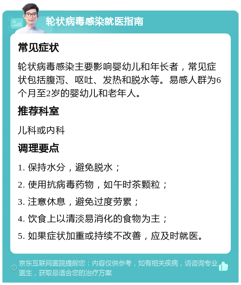 轮状病毒感染就医指南 常见症状 轮状病毒感染主要影响婴幼儿和年长者，常见症状包括腹泻、呕吐、发热和脱水等。易感人群为6个月至2岁的婴幼儿和老年人。 推荐科室 儿科或内科 调理要点 1. 保持水分，避免脱水； 2. 使用抗病毒药物，如午时茶颗粒； 3. 注意休息，避免过度劳累； 4. 饮食上以清淡易消化的食物为主； 5. 如果症状加重或持续不改善，应及时就医。