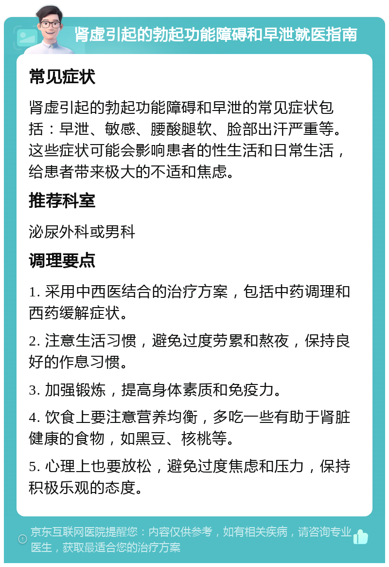 肾虚引起的勃起功能障碍和早泄就医指南 常见症状 肾虚引起的勃起功能障碍和早泄的常见症状包括：早泄、敏感、腰酸腿软、脸部出汗严重等。这些症状可能会影响患者的性生活和日常生活，给患者带来极大的不适和焦虑。 推荐科室 泌尿外科或男科 调理要点 1. 采用中西医结合的治疗方案，包括中药调理和西药缓解症状。 2. 注意生活习惯，避免过度劳累和熬夜，保持良好的作息习惯。 3. 加强锻炼，提高身体素质和免疫力。 4. 饮食上要注意营养均衡，多吃一些有助于肾脏健康的食物，如黑豆、核桃等。 5. 心理上也要放松，避免过度焦虑和压力，保持积极乐观的态度。