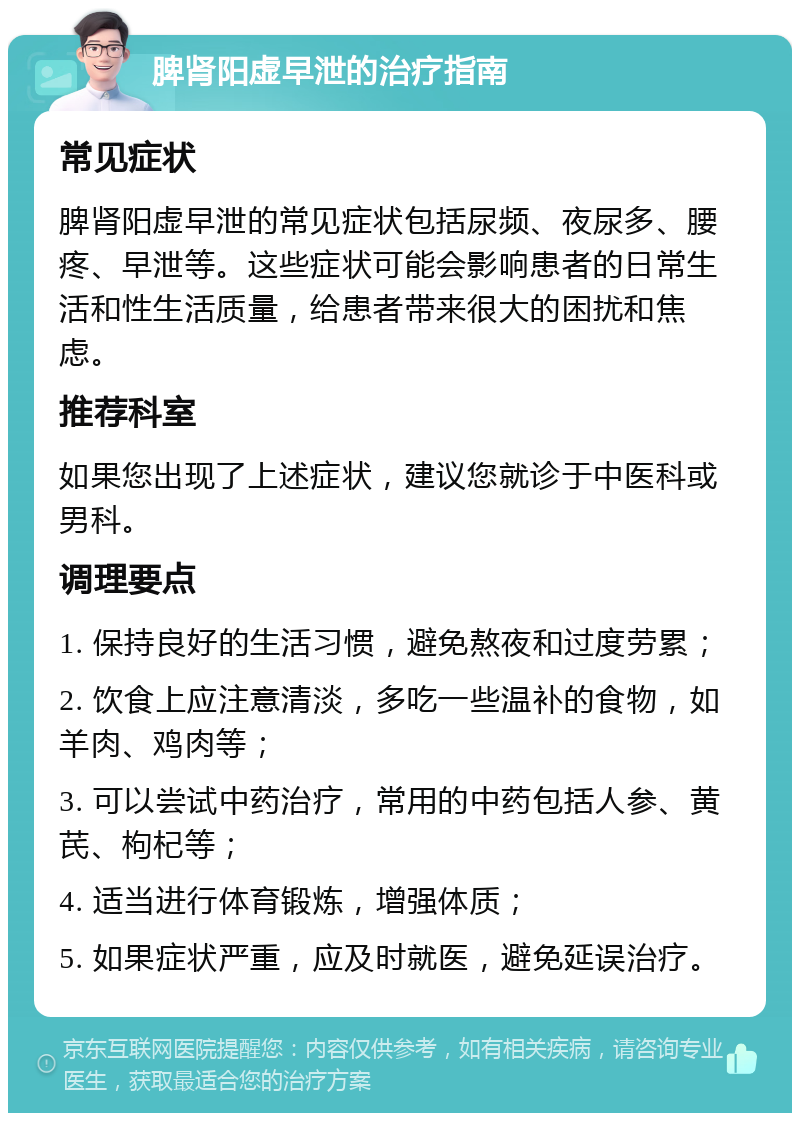 脾肾阳虚早泄的治疗指南 常见症状 脾肾阳虚早泄的常见症状包括尿频、夜尿多、腰疼、早泄等。这些症状可能会影响患者的日常生活和性生活质量，给患者带来很大的困扰和焦虑。 推荐科室 如果您出现了上述症状，建议您就诊于中医科或男科。 调理要点 1. 保持良好的生活习惯，避免熬夜和过度劳累； 2. 饮食上应注意清淡，多吃一些温补的食物，如羊肉、鸡肉等； 3. 可以尝试中药治疗，常用的中药包括人参、黄芪、枸杞等； 4. 适当进行体育锻炼，增强体质； 5. 如果症状严重，应及时就医，避免延误治疗。