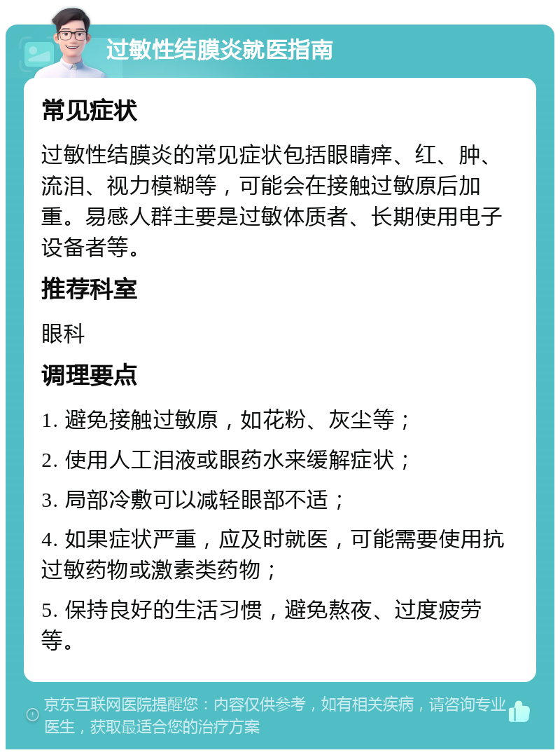 过敏性结膜炎就医指南 常见症状 过敏性结膜炎的常见症状包括眼睛痒、红、肿、流泪、视力模糊等，可能会在接触过敏原后加重。易感人群主要是过敏体质者、长期使用电子设备者等。 推荐科室 眼科 调理要点 1. 避免接触过敏原，如花粉、灰尘等； 2. 使用人工泪液或眼药水来缓解症状； 3. 局部冷敷可以减轻眼部不适； 4. 如果症状严重，应及时就医，可能需要使用抗过敏药物或激素类药物； 5. 保持良好的生活习惯，避免熬夜、过度疲劳等。