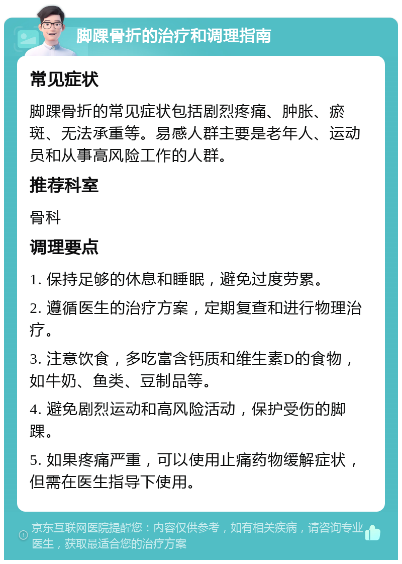 脚踝骨折的治疗和调理指南 常见症状 脚踝骨折的常见症状包括剧烈疼痛、肿胀、瘀斑、无法承重等。易感人群主要是老年人、运动员和从事高风险工作的人群。 推荐科室 骨科 调理要点 1. 保持足够的休息和睡眠，避免过度劳累。 2. 遵循医生的治疗方案，定期复查和进行物理治疗。 3. 注意饮食，多吃富含钙质和维生素D的食物，如牛奶、鱼类、豆制品等。 4. 避免剧烈运动和高风险活动，保护受伤的脚踝。 5. 如果疼痛严重，可以使用止痛药物缓解症状，但需在医生指导下使用。