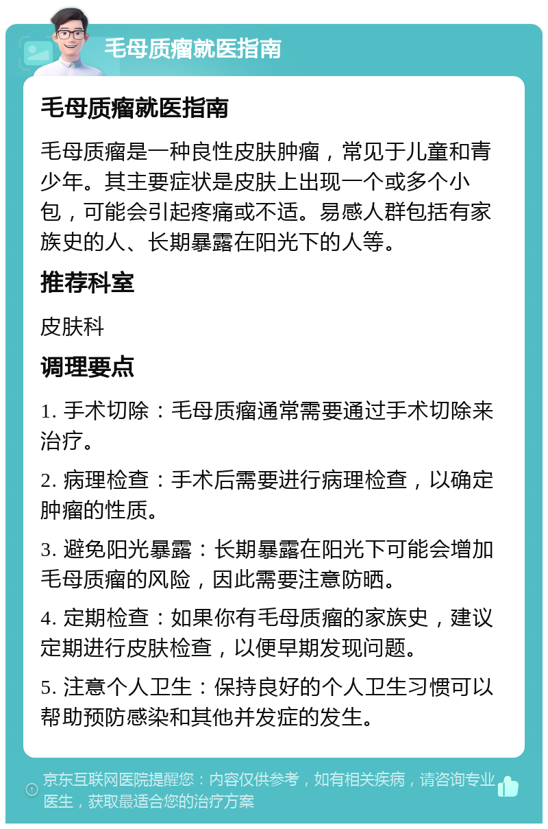 毛母质瘤就医指南 毛母质瘤就医指南 毛母质瘤是一种良性皮肤肿瘤，常见于儿童和青少年。其主要症状是皮肤上出现一个或多个小包，可能会引起疼痛或不适。易感人群包括有家族史的人、长期暴露在阳光下的人等。 推荐科室 皮肤科 调理要点 1. 手术切除：毛母质瘤通常需要通过手术切除来治疗。 2. 病理检查：手术后需要进行病理检查，以确定肿瘤的性质。 3. 避免阳光暴露：长期暴露在阳光下可能会增加毛母质瘤的风险，因此需要注意防晒。 4. 定期检查：如果你有毛母质瘤的家族史，建议定期进行皮肤检查，以便早期发现问题。 5. 注意个人卫生：保持良好的个人卫生习惯可以帮助预防感染和其他并发症的发生。