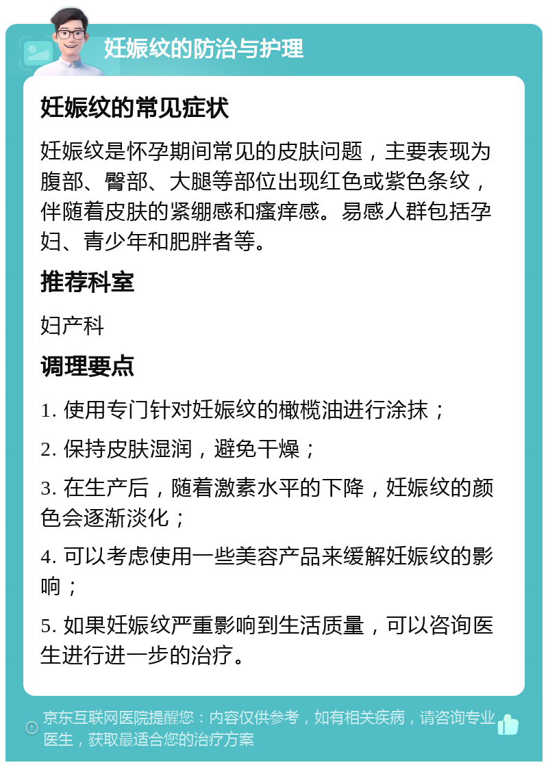 妊娠纹的防治与护理 妊娠纹的常见症状 妊娠纹是怀孕期间常见的皮肤问题，主要表现为腹部、臀部、大腿等部位出现红色或紫色条纹，伴随着皮肤的紧绷感和瘙痒感。易感人群包括孕妇、青少年和肥胖者等。 推荐科室 妇产科 调理要点 1. 使用专门针对妊娠纹的橄榄油进行涂抹； 2. 保持皮肤湿润，避免干燥； 3. 在生产后，随着激素水平的下降，妊娠纹的颜色会逐渐淡化； 4. 可以考虑使用一些美容产品来缓解妊娠纹的影响； 5. 如果妊娠纹严重影响到生活质量，可以咨询医生进行进一步的治疗。