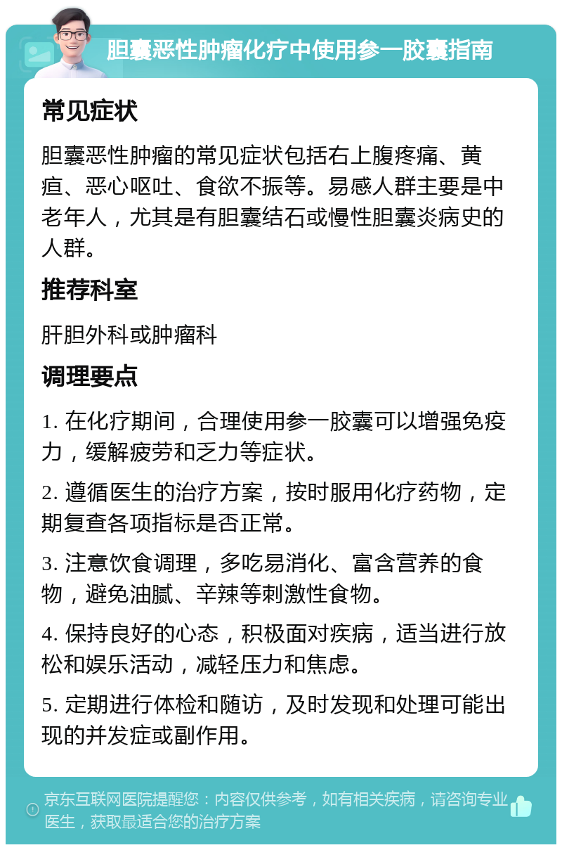 胆囊恶性肿瘤化疗中使用参一胶囊指南 常见症状 胆囊恶性肿瘤的常见症状包括右上腹疼痛、黄疸、恶心呕吐、食欲不振等。易感人群主要是中老年人，尤其是有胆囊结石或慢性胆囊炎病史的人群。 推荐科室 肝胆外科或肿瘤科 调理要点 1. 在化疗期间，合理使用参一胶囊可以增强免疫力，缓解疲劳和乏力等症状。 2. 遵循医生的治疗方案，按时服用化疗药物，定期复查各项指标是否正常。 3. 注意饮食调理，多吃易消化、富含营养的食物，避免油腻、辛辣等刺激性食物。 4. 保持良好的心态，积极面对疾病，适当进行放松和娱乐活动，减轻压力和焦虑。 5. 定期进行体检和随访，及时发现和处理可能出现的并发症或副作用。