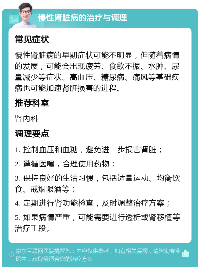 慢性肾脏病的治疗与调理 常见症状 慢性肾脏病的早期症状可能不明显，但随着病情的发展，可能会出现疲劳、食欲不振、水肿、尿量减少等症状。高血压、糖尿病、痛风等基础疾病也可能加速肾脏损害的进程。 推荐科室 肾内科 调理要点 1. 控制血压和血糖，避免进一步损害肾脏； 2. 遵循医嘱，合理使用药物； 3. 保持良好的生活习惯，包括适量运动、均衡饮食、戒烟限酒等； 4. 定期进行肾功能检查，及时调整治疗方案； 5. 如果病情严重，可能需要进行透析或肾移植等治疗手段。