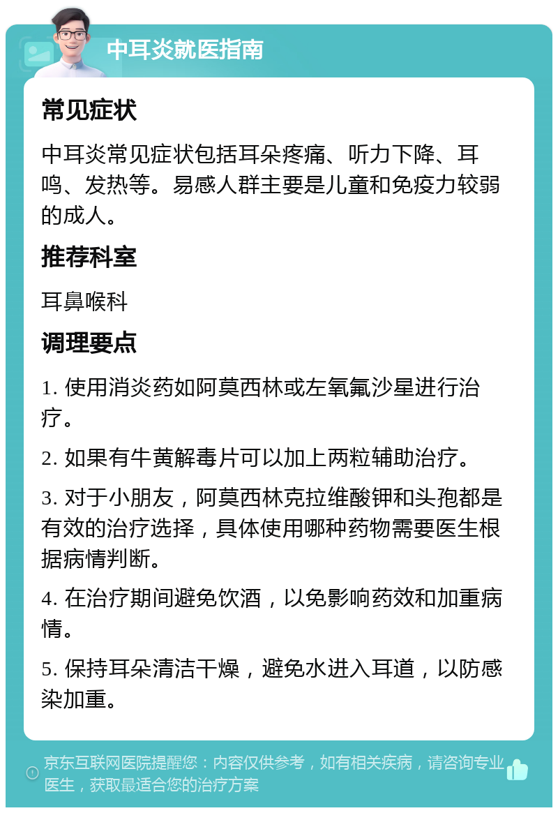 中耳炎就医指南 常见症状 中耳炎常见症状包括耳朵疼痛、听力下降、耳鸣、发热等。易感人群主要是儿童和免疫力较弱的成人。 推荐科室 耳鼻喉科 调理要点 1. 使用消炎药如阿莫西林或左氧氟沙星进行治疗。 2. 如果有牛黄解毒片可以加上两粒辅助治疗。 3. 对于小朋友，阿莫西林克拉维酸钾和头孢都是有效的治疗选择，具体使用哪种药物需要医生根据病情判断。 4. 在治疗期间避免饮酒，以免影响药效和加重病情。 5. 保持耳朵清洁干燥，避免水进入耳道，以防感染加重。