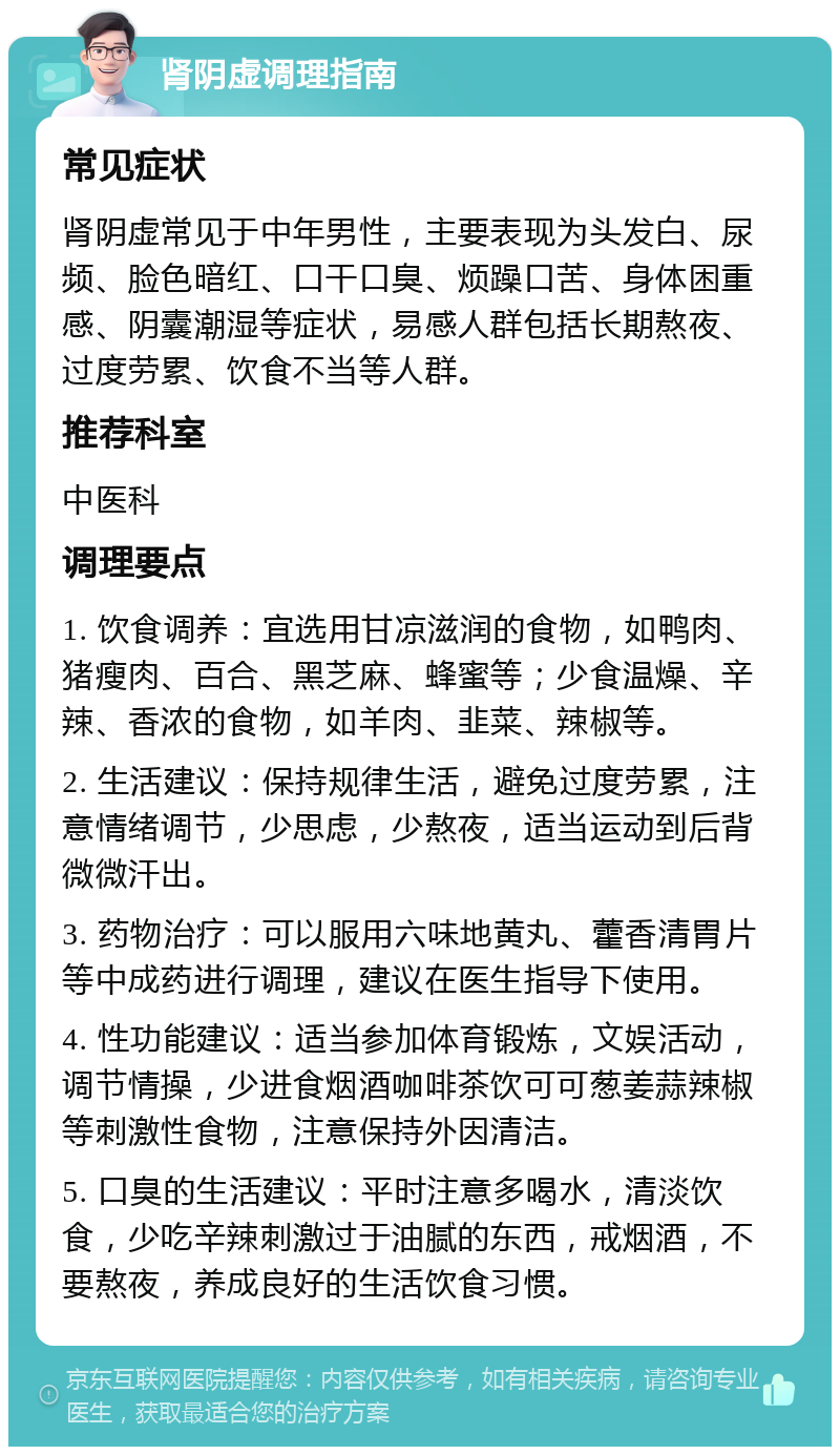 肾阴虚调理指南 常见症状 肾阴虚常见于中年男性，主要表现为头发白、尿频、脸色暗红、口干口臭、烦躁口苦、身体困重感、阴囊潮湿等症状，易感人群包括长期熬夜、过度劳累、饮食不当等人群。 推荐科室 中医科 调理要点 1. 饮食调养：宜选用甘凉滋润的食物，如鸭肉、猪瘦肉、百合、黑芝麻、蜂蜜等；少食温燥、辛辣、香浓的食物，如羊肉、韭菜、辣椒等。 2. 生活建议：保持规律生活，避免过度劳累，注意情绪调节，少思虑，少熬夜，适当运动到后背微微汗出。 3. 药物治疗：可以服用六味地黄丸、藿香清胃片等中成药进行调理，建议在医生指导下使用。 4. 性功能建议：适当参加体育锻炼，文娱活动，调节情操，少进食烟酒咖啡茶饮可可葱姜蒜辣椒等刺激性食物，注意保持外因清洁。 5. 口臭的生活建议：平时注意多喝水，清淡饮食，少吃辛辣刺激过于油腻的东西，戒烟酒，不要熬夜，养成良好的生活饮食习惯。