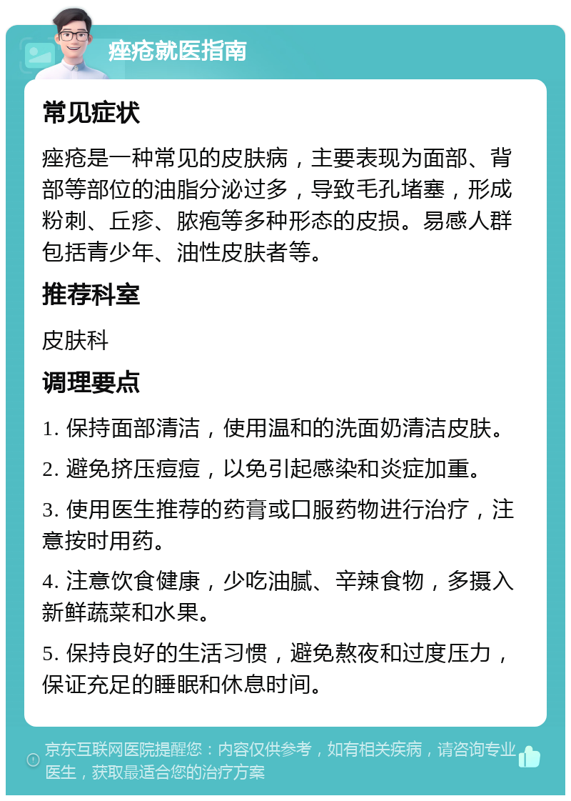 痤疮就医指南 常见症状 痤疮是一种常见的皮肤病，主要表现为面部、背部等部位的油脂分泌过多，导致毛孔堵塞，形成粉刺、丘疹、脓疱等多种形态的皮损。易感人群包括青少年、油性皮肤者等。 推荐科室 皮肤科 调理要点 1. 保持面部清洁，使用温和的洗面奶清洁皮肤。 2. 避免挤压痘痘，以免引起感染和炎症加重。 3. 使用医生推荐的药膏或口服药物进行治疗，注意按时用药。 4. 注意饮食健康，少吃油腻、辛辣食物，多摄入新鲜蔬菜和水果。 5. 保持良好的生活习惯，避免熬夜和过度压力，保证充足的睡眠和休息时间。