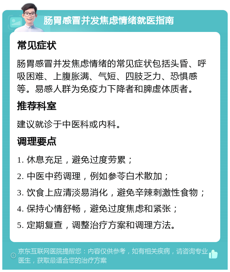 肠胃感冒并发焦虑情绪就医指南 常见症状 肠胃感冒并发焦虑情绪的常见症状包括头昏、呼吸困难、上腹胀满、气短、四肢乏力、恐惧感等。易感人群为免疫力下降者和脾虚体质者。 推荐科室 建议就诊于中医科或内科。 调理要点 1. 休息充足，避免过度劳累； 2. 中医中药调理，例如参苓白术散加； 3. 饮食上应清淡易消化，避免辛辣刺激性食物； 4. 保持心情舒畅，避免过度焦虑和紧张； 5. 定期复查，调整治疗方案和调理方法。