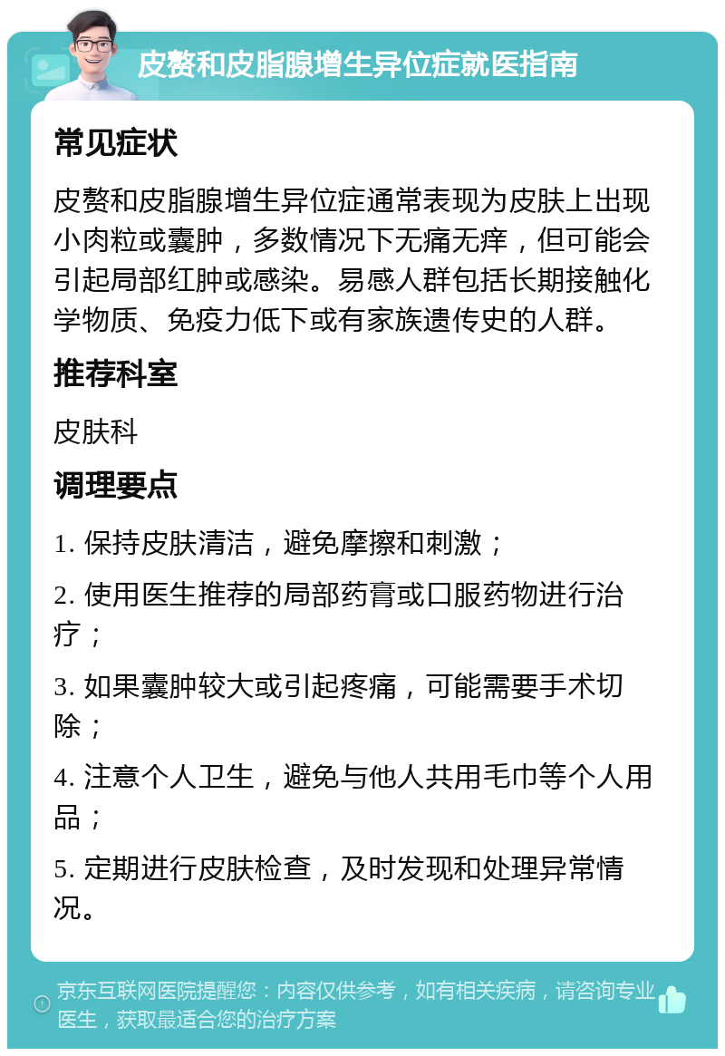 皮赘和皮脂腺增生异位症就医指南 常见症状 皮赘和皮脂腺增生异位症通常表现为皮肤上出现小肉粒或囊肿，多数情况下无痛无痒，但可能会引起局部红肿或感染。易感人群包括长期接触化学物质、免疫力低下或有家族遗传史的人群。 推荐科室 皮肤科 调理要点 1. 保持皮肤清洁，避免摩擦和刺激； 2. 使用医生推荐的局部药膏或口服药物进行治疗； 3. 如果囊肿较大或引起疼痛，可能需要手术切除； 4. 注意个人卫生，避免与他人共用毛巾等个人用品； 5. 定期进行皮肤检查，及时发现和处理异常情况。