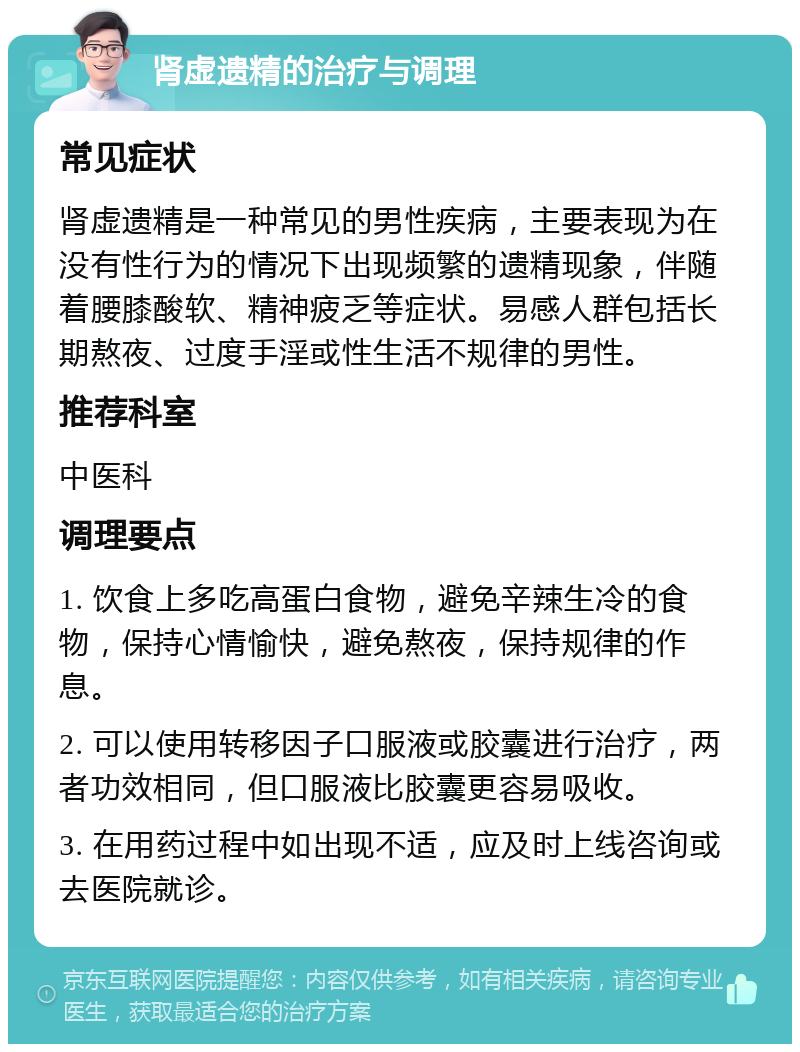 肾虚遗精的治疗与调理 常见症状 肾虚遗精是一种常见的男性疾病，主要表现为在没有性行为的情况下出现频繁的遗精现象，伴随着腰膝酸软、精神疲乏等症状。易感人群包括长期熬夜、过度手淫或性生活不规律的男性。 推荐科室 中医科 调理要点 1. 饮食上多吃高蛋白食物，避免辛辣生冷的食物，保持心情愉快，避免熬夜，保持规律的作息。 2. 可以使用转移因子口服液或胶囊进行治疗，两者功效相同，但口服液比胶囊更容易吸收。 3. 在用药过程中如出现不适，应及时上线咨询或去医院就诊。