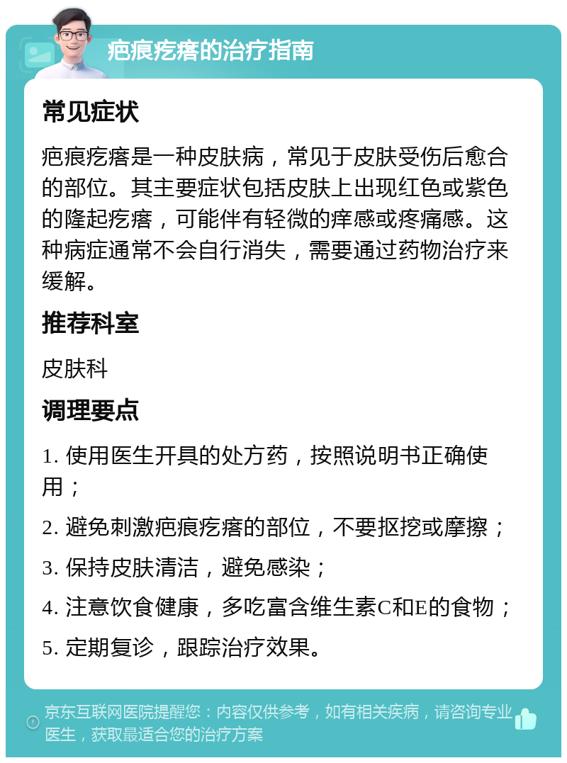 疤痕疙瘩的治疗指南 常见症状 疤痕疙瘩是一种皮肤病，常见于皮肤受伤后愈合的部位。其主要症状包括皮肤上出现红色或紫色的隆起疙瘩，可能伴有轻微的痒感或疼痛感。这种病症通常不会自行消失，需要通过药物治疗来缓解。 推荐科室 皮肤科 调理要点 1. 使用医生开具的处方药，按照说明书正确使用； 2. 避免刺激疤痕疙瘩的部位，不要抠挖或摩擦； 3. 保持皮肤清洁，避免感染； 4. 注意饮食健康，多吃富含维生素C和E的食物； 5. 定期复诊，跟踪治疗效果。