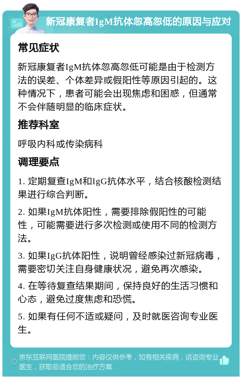 新冠康复者IgM抗体忽高忽低的原因与应对 常见症状 新冠康复者IgM抗体忽高忽低可能是由于检测方法的误差、个体差异或假阳性等原因引起的。这种情况下，患者可能会出现焦虑和困惑，但通常不会伴随明显的临床症状。 推荐科室 呼吸内科或传染病科 调理要点 1. 定期复查IgM和IgG抗体水平，结合核酸检测结果进行综合判断。 2. 如果IgM抗体阳性，需要排除假阳性的可能性，可能需要进行多次检测或使用不同的检测方法。 3. 如果IgG抗体阳性，说明曾经感染过新冠病毒，需要密切关注自身健康状况，避免再次感染。 4. 在等待复查结果期间，保持良好的生活习惯和心态，避免过度焦虑和恐慌。 5. 如果有任何不适或疑问，及时就医咨询专业医生。