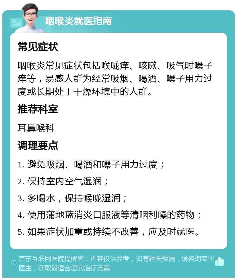 咽喉炎就医指南 常见症状 咽喉炎常见症状包括喉咙痒、咳嗽、吸气时嗓子痒等，易感人群为经常吸烟、喝酒、嗓子用力过度或长期处于干燥环境中的人群。 推荐科室 耳鼻喉科 调理要点 1. 避免吸烟、喝酒和嗓子用力过度； 2. 保持室内空气湿润； 3. 多喝水，保持喉咙湿润； 4. 使用蒲地蓝消炎口服液等清咽利嗓的药物； 5. 如果症状加重或持续不改善，应及时就医。