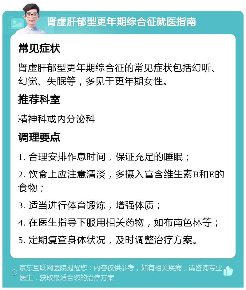 肾虚肝郁型更年期综合征就医指南 常见症状 肾虚肝郁型更年期综合征的常见症状包括幻听、幻觉、失眠等，多见于更年期女性。 推荐科室 精神科或内分泌科 调理要点 1. 合理安排作息时间，保证充足的睡眠； 2. 饮食上应注意清淡，多摄入富含维生素B和E的食物； 3. 适当进行体育锻炼，增强体质； 4. 在医生指导下服用相关药物，如布南色林等； 5. 定期复查身体状况，及时调整治疗方案。