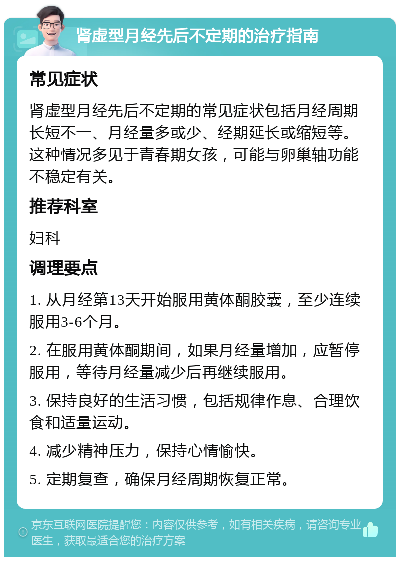 肾虚型月经先后不定期的治疗指南 常见症状 肾虚型月经先后不定期的常见症状包括月经周期长短不一、月经量多或少、经期延长或缩短等。这种情况多见于青春期女孩，可能与卵巢轴功能不稳定有关。 推荐科室 妇科 调理要点 1. 从月经第13天开始服用黄体酮胶囊，至少连续服用3-6个月。 2. 在服用黄体酮期间，如果月经量增加，应暂停服用，等待月经量减少后再继续服用。 3. 保持良好的生活习惯，包括规律作息、合理饮食和适量运动。 4. 减少精神压力，保持心情愉快。 5. 定期复查，确保月经周期恢复正常。