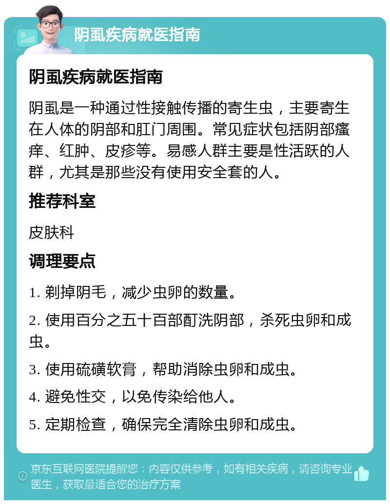 阴虱疾病就医指南 阴虱疾病就医指南 阴虱是一种通过性接触传播的寄生虫，主要寄生在人体的阴部和肛门周围。常见症状包括阴部瘙痒、红肿、皮疹等。易感人群主要是性活跃的人群，尤其是那些没有使用安全套的人。 推荐科室 皮肤科 调理要点 1. 剃掉阴毛，减少虫卵的数量。 2. 使用百分之五十百部酊洗阴部，杀死虫卵和成虫。 3. 使用硫磺软膏，帮助消除虫卵和成虫。 4. 避免性交，以免传染给他人。 5. 定期检查，确保完全清除虫卵和成虫。