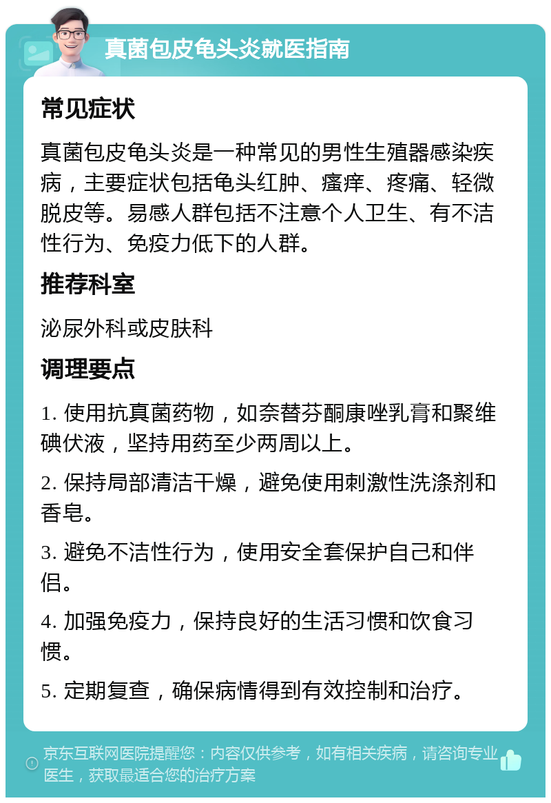 真菌包皮龟头炎就医指南 常见症状 真菌包皮龟头炎是一种常见的男性生殖器感染疾病，主要症状包括龟头红肿、瘙痒、疼痛、轻微脱皮等。易感人群包括不注意个人卫生、有不洁性行为、免疫力低下的人群。 推荐科室 泌尿外科或皮肤科 调理要点 1. 使用抗真菌药物，如奈替芬酮康唑乳膏和聚维碘伏液，坚持用药至少两周以上。 2. 保持局部清洁干燥，避免使用刺激性洗涤剂和香皂。 3. 避免不洁性行为，使用安全套保护自己和伴侣。 4. 加强免疫力，保持良好的生活习惯和饮食习惯。 5. 定期复查，确保病情得到有效控制和治疗。