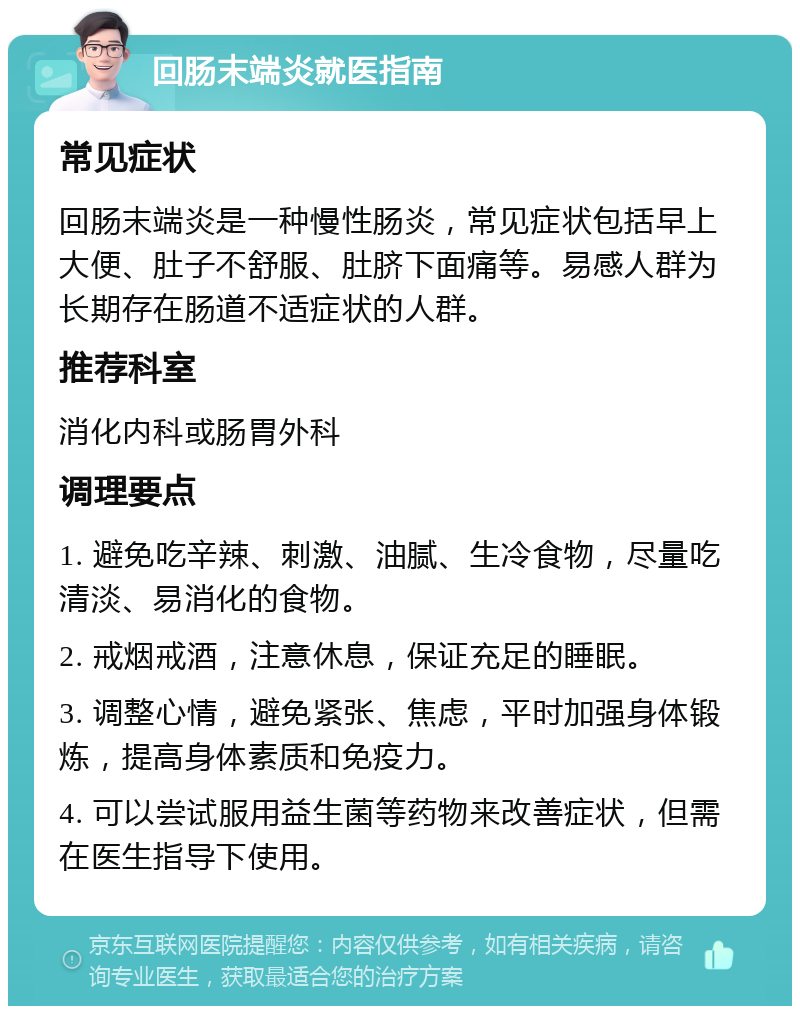 回肠末端炎就医指南 常见症状 回肠末端炎是一种慢性肠炎，常见症状包括早上大便、肚子不舒服、肚脐下面痛等。易感人群为长期存在肠道不适症状的人群。 推荐科室 消化内科或肠胃外科 调理要点 1. 避免吃辛辣、刺激、油腻、生冷食物，尽量吃清淡、易消化的食物。 2. 戒烟戒酒，注意休息，保证充足的睡眠。 3. 调整心情，避免紧张、焦虑，平时加强身体锻炼，提高身体素质和免疫力。 4. 可以尝试服用益生菌等药物来改善症状，但需在医生指导下使用。