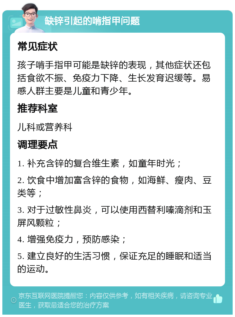 缺锌引起的啃指甲问题 常见症状 孩子啃手指甲可能是缺锌的表现，其他症状还包括食欲不振、免疫力下降、生长发育迟缓等。易感人群主要是儿童和青少年。 推荐科室 儿科或营养科 调理要点 1. 补充含锌的复合维生素，如童年时光； 2. 饮食中增加富含锌的食物，如海鲜、瘦肉、豆类等； 3. 对于过敏性鼻炎，可以使用西替利嗪滴剂和玉屏风颗粒； 4. 增强免疫力，预防感染； 5. 建立良好的生活习惯，保证充足的睡眠和适当的运动。