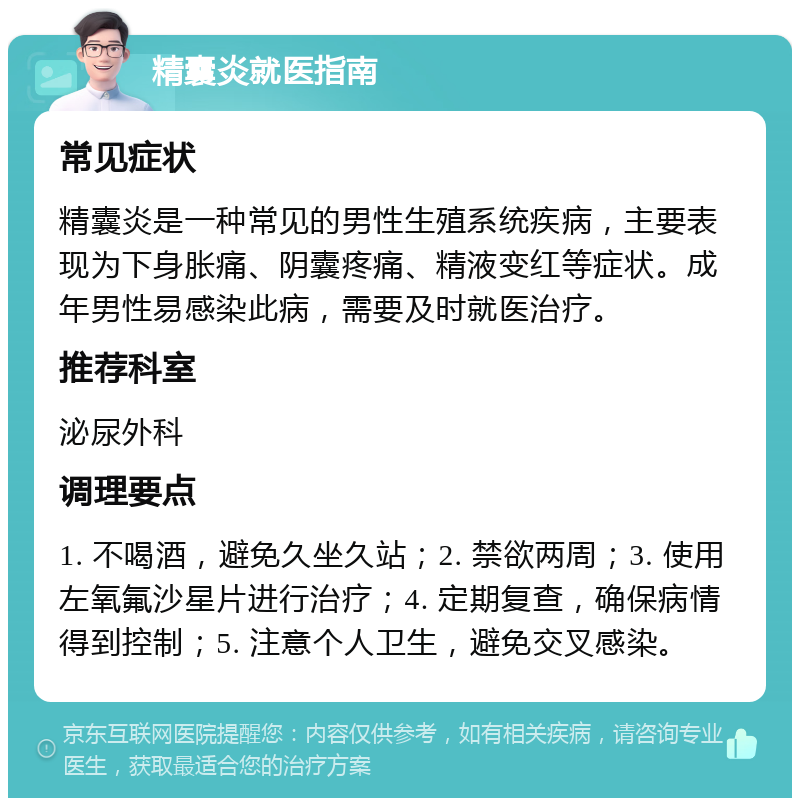 精囊炎就医指南 常见症状 精囊炎是一种常见的男性生殖系统疾病，主要表现为下身胀痛、阴囊疼痛、精液变红等症状。成年男性易感染此病，需要及时就医治疗。 推荐科室 泌尿外科 调理要点 1. 不喝酒，避免久坐久站；2. 禁欲两周；3. 使用左氧氟沙星片进行治疗；4. 定期复查，确保病情得到控制；5. 注意个人卫生，避免交叉感染。