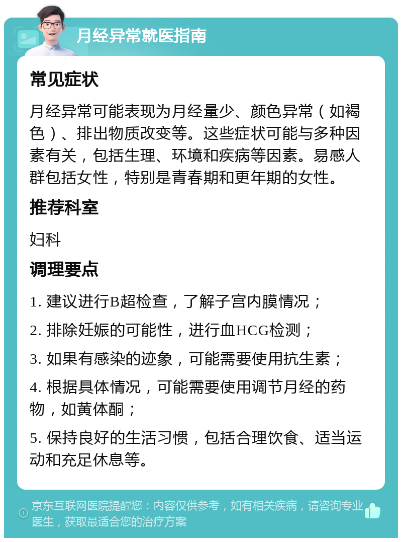 月经异常就医指南 常见症状 月经异常可能表现为月经量少、颜色异常（如褐色）、排出物质改变等。这些症状可能与多种因素有关，包括生理、环境和疾病等因素。易感人群包括女性，特别是青春期和更年期的女性。 推荐科室 妇科 调理要点 1. 建议进行B超检查，了解子宫内膜情况； 2. 排除妊娠的可能性，进行血HCG检测； 3. 如果有感染的迹象，可能需要使用抗生素； 4. 根据具体情况，可能需要使用调节月经的药物，如黄体酮； 5. 保持良好的生活习惯，包括合理饮食、适当运动和充足休息等。