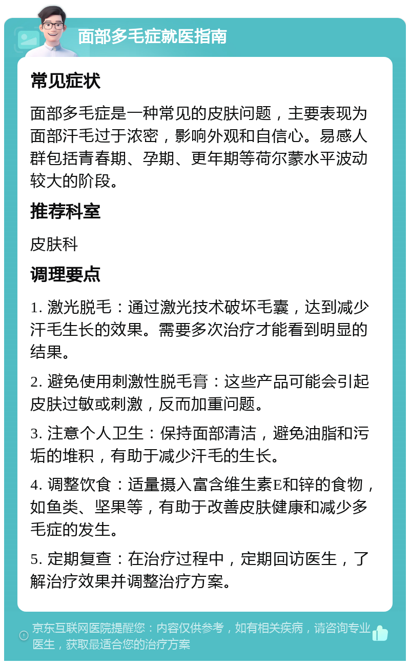 面部多毛症就医指南 常见症状 面部多毛症是一种常见的皮肤问题，主要表现为面部汗毛过于浓密，影响外观和自信心。易感人群包括青春期、孕期、更年期等荷尔蒙水平波动较大的阶段。 推荐科室 皮肤科 调理要点 1. 激光脱毛：通过激光技术破坏毛囊，达到减少汗毛生长的效果。需要多次治疗才能看到明显的结果。 2. 避免使用刺激性脱毛膏：这些产品可能会引起皮肤过敏或刺激，反而加重问题。 3. 注意个人卫生：保持面部清洁，避免油脂和污垢的堆积，有助于减少汗毛的生长。 4. 调整饮食：适量摄入富含维生素E和锌的食物，如鱼类、坚果等，有助于改善皮肤健康和减少多毛症的发生。 5. 定期复查：在治疗过程中，定期回访医生，了解治疗效果并调整治疗方案。