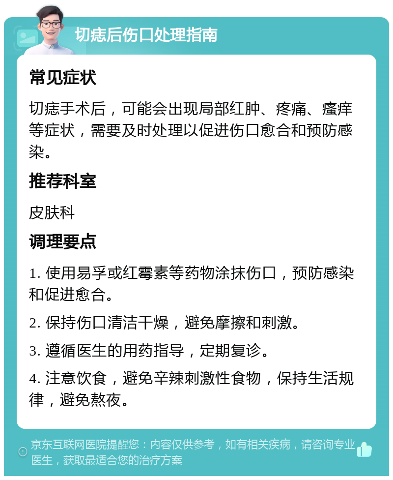 切痣后伤口处理指南 常见症状 切痣手术后，可能会出现局部红肿、疼痛、瘙痒等症状，需要及时处理以促进伤口愈合和预防感染。 推荐科室 皮肤科 调理要点 1. 使用易孚或红霉素等药物涂抹伤口，预防感染和促进愈合。 2. 保持伤口清洁干燥，避免摩擦和刺激。 3. 遵循医生的用药指导，定期复诊。 4. 注意饮食，避免辛辣刺激性食物，保持生活规律，避免熬夜。