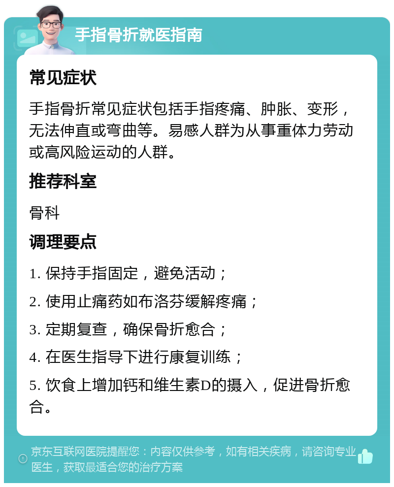 手指骨折就医指南 常见症状 手指骨折常见症状包括手指疼痛、肿胀、变形，无法伸直或弯曲等。易感人群为从事重体力劳动或高风险运动的人群。 推荐科室 骨科 调理要点 1. 保持手指固定，避免活动； 2. 使用止痛药如布洛芬缓解疼痛； 3. 定期复查，确保骨折愈合； 4. 在医生指导下进行康复训练； 5. 饮食上增加钙和维生素D的摄入，促进骨折愈合。