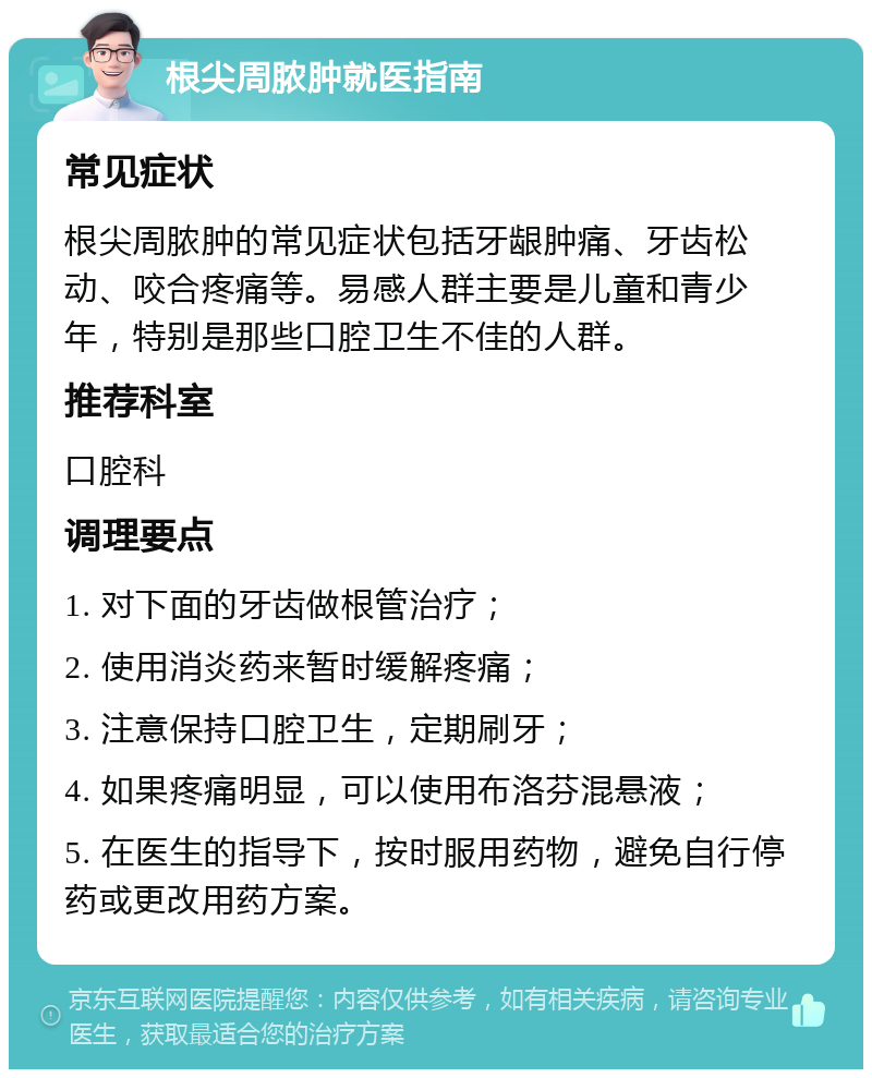 根尖周脓肿就医指南 常见症状 根尖周脓肿的常见症状包括牙龈肿痛、牙齿松动、咬合疼痛等。易感人群主要是儿童和青少年，特别是那些口腔卫生不佳的人群。 推荐科室 口腔科 调理要点 1. 对下面的牙齿做根管治疗； 2. 使用消炎药来暂时缓解疼痛； 3. 注意保持口腔卫生，定期刷牙； 4. 如果疼痛明显，可以使用布洛芬混悬液； 5. 在医生的指导下，按时服用药物，避免自行停药或更改用药方案。