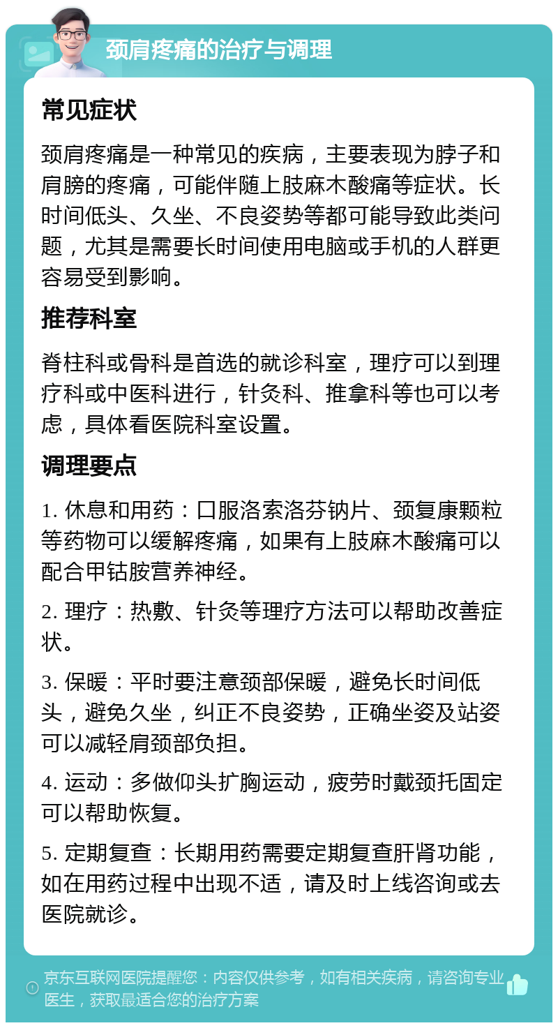 颈肩疼痛的治疗与调理 常见症状 颈肩疼痛是一种常见的疾病，主要表现为脖子和肩膀的疼痛，可能伴随上肢麻木酸痛等症状。长时间低头、久坐、不良姿势等都可能导致此类问题，尤其是需要长时间使用电脑或手机的人群更容易受到影响。 推荐科室 脊柱科或骨科是首选的就诊科室，理疗可以到理疗科或中医科进行，针灸科、推拿科等也可以考虑，具体看医院科室设置。 调理要点 1. 休息和用药：口服洛索洛芬钠片、颈复康颗粒等药物可以缓解疼痛，如果有上肢麻木酸痛可以配合甲钴胺营养神经。 2. 理疗：热敷、针灸等理疗方法可以帮助改善症状。 3. 保暖：平时要注意颈部保暖，避免长时间低头，避免久坐，纠正不良姿势，正确坐姿及站姿可以减轻肩颈部负担。 4. 运动：多做仰头扩胸运动，疲劳时戴颈托固定可以帮助恢复。 5. 定期复查：长期用药需要定期复查肝肾功能，如在用药过程中出现不适，请及时上线咨询或去医院就诊。