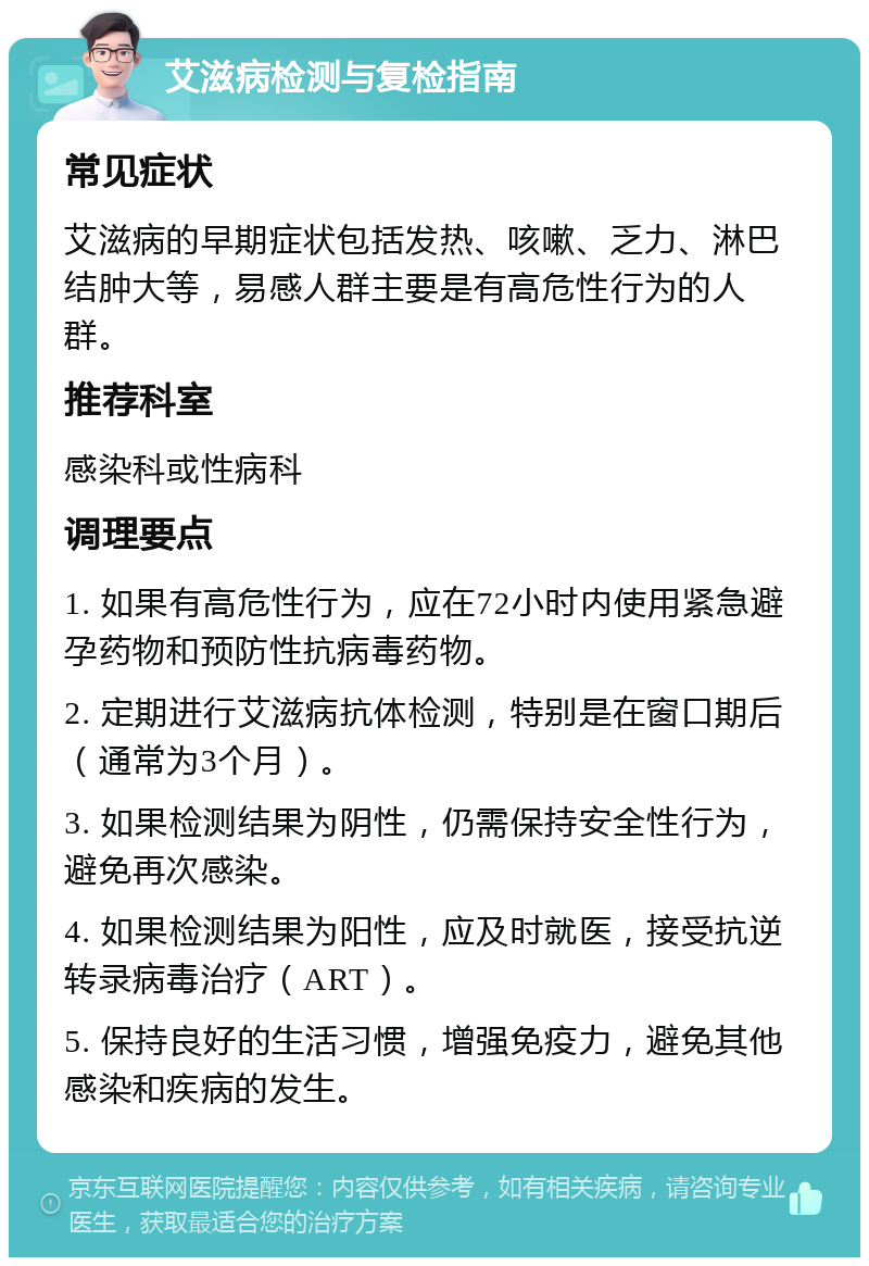 艾滋病检测与复检指南 常见症状 艾滋病的早期症状包括发热、咳嗽、乏力、淋巴结肿大等，易感人群主要是有高危性行为的人群。 推荐科室 感染科或性病科 调理要点 1. 如果有高危性行为，应在72小时内使用紧急避孕药物和预防性抗病毒药物。 2. 定期进行艾滋病抗体检测，特别是在窗口期后（通常为3个月）。 3. 如果检测结果为阴性，仍需保持安全性行为，避免再次感染。 4. 如果检测结果为阳性，应及时就医，接受抗逆转录病毒治疗（ART）。 5. 保持良好的生活习惯，增强免疫力，避免其他感染和疾病的发生。