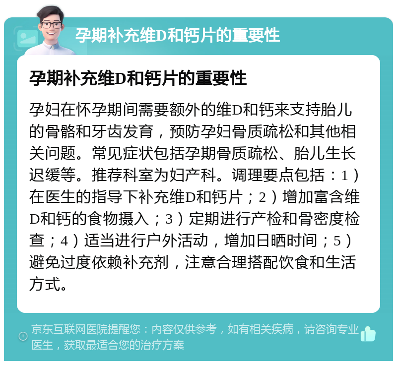 孕期补充维D和钙片的重要性 孕期补充维D和钙片的重要性 孕妇在怀孕期间需要额外的维D和钙来支持胎儿的骨骼和牙齿发育，预防孕妇骨质疏松和其他相关问题。常见症状包括孕期骨质疏松、胎儿生长迟缓等。推荐科室为妇产科。调理要点包括：1）在医生的指导下补充维D和钙片；2）增加富含维D和钙的食物摄入；3）定期进行产检和骨密度检查；4）适当进行户外活动，增加日晒时间；5）避免过度依赖补充剂，注意合理搭配饮食和生活方式。